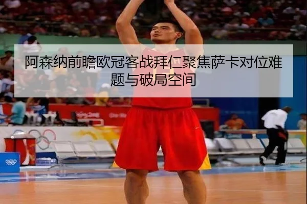 阿森纳前瞻欧冠客战拜仁聚焦萨卡对位难题与破局空间